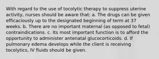 With regard to the use of tocolytic therapy to suppress uterine activity, nurses should be aware that: a. The drugs can be given efficaciously up to the designated beginning of term at 37 weeks. b. There are no important maternal (as opposed to fetal) contraindications. c. Its most important function is to afford the opportunity to administer antenatal glucocorticoids. d. If pulmonary edema develops while the client is receiving tocolytics, IV fluids should be given.