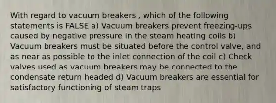 With regard to vacuum breakers , which of the following statements is FALSE a) Vacuum breakers prevent freezing-ups caused by negative pressure in the steam heating coils b) Vacuum breakers must be situated before the control valve, and as near as possible to the inlet connection of the coil c) Check valves used as vacuum breakers may be connected to the condensate return headed d) Vacuum breakers are essential for satisfactory functioning of steam traps