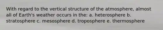 With regard to the vertical structure of the atmosphere, almost all of Earth's weather occurs in the: a. heterosphere b. stratosphere c. mesosphere d. troposphere e. thermosphere