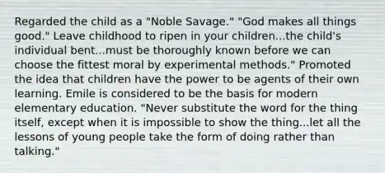 Regarded the child as a "Noble Savage." "God makes all things good." Leave childhood to ripen in your children...the child's individual bent...must be thoroughly known before we can choose the fittest moral by experimental methods." Promoted the idea that children have the power to be agents of their own learning. Emile is considered to be the basis for modern elementary education. "Never substitute the word for the thing itself, except when it is impossible to show the thing...let all the lessons of young people take the form of doing rather than talking."