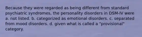 Because they were regarded as being different from standard psychiatric syndromes, the personality disorders in DSM-IV were a. not listed. b. categorized as emotional disorders. c. separated from mood disorders. d. given what is called a "provisional" category.