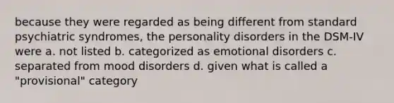 because they were regarded as being different from standard psychiatric syndromes, the personality disorders in the DSM-IV were a. not listed b. categorized as emotional disorders c. separated from mood disorders d. given what is called a "provisional" category