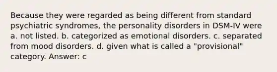 Because they were regarded as being different from standard psychiatric syndromes, the personality disorders in DSM-IV were a. not listed. b. categorized as emotional disorders. c. separated from mood disorders. d. given what is called a "provisional" category. Answer: c