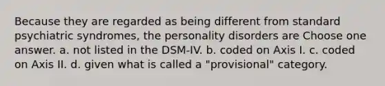 Because they are regarded as being different from standard psychiatric syndromes, the personality disorders are Choose one answer. a. not listed in the DSM-IV. b. coded on Axis I. c. coded on Axis II. d. given what is called a "provisional" category.