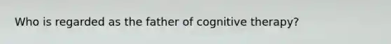 Who is regarded as the father of cognitive therapy?