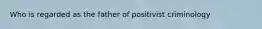 Who is regarded as the father of positivist criminology