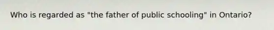 Who is regarded as "the father of public schooling" in Ontario?