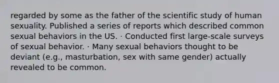 regarded by some as the father of the scientific study of human sexuality. Published a series of reports which described common sexual behaviors in the US. · Conducted first large-scale surveys of sexual behavior. · Many sexual behaviors thought to be deviant (e.g., masturbation, sex with same gender) actually revealed to be common.