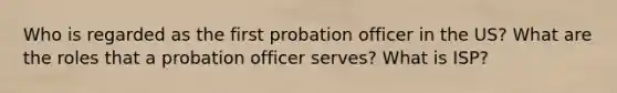 Who is regarded as the first probation officer in the US? What are the roles that a probation officer serves? What is ISP?