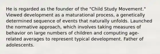 He is regarded as the founder of the "Child Study Movement." Viewed development as a maturational process, a genetically determined sequence of events that naturally unfolds. Launched the normative approach, which involves taking measures of behavior on large numbers of children and computing age-related averages to represent typical development. Father of adolescents.