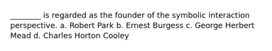 ________ is regarded as the founder of the symbolic interaction perspective. a. Robert Park b. Ernest Burgess c. George Herbert Mead d. Charles Horton Cooley