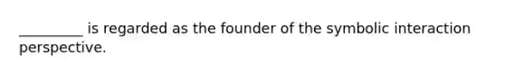 _________ is regarded as the founder of the symbolic interaction perspective.