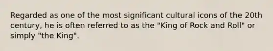 Regarded as one of the most significant cultural icons of the 20th century, he is often referred to as the "King of Rock and Roll" or simply "the King".