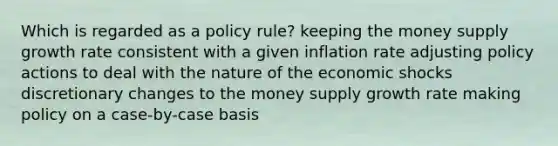 Which is regarded as a policy rule? keeping the money supply growth rate consistent with a given inflation rate adjusting policy actions to deal with the nature of the economic shocks discretionary changes to the money supply growth rate making policy on a case-by-case basis