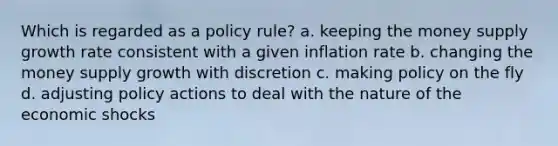 Which is regarded as a policy rule? a. keeping the money supply growth rate consistent with a given inflation rate b. changing the money supply growth with discretion c. making policy on the fly d. adjusting policy actions to deal with the nature of the economic shocks