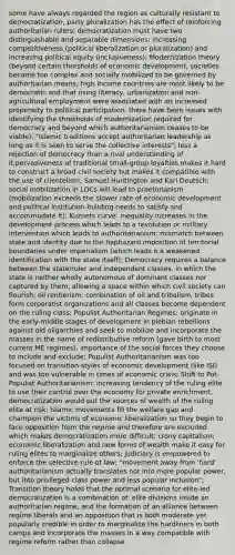 some have always regarded the region as culturally resistant to democratization; party pluralization has the effect of reinforcing authoritarian rulers; democratization must have two distinguishable and separable dimensions: increasing competitiveness (political liberalization or pluralization) and increasing political equity (inclusiveness); Modernization theory (beyond certain thresholds of economic development, societies become too complex and socially mobilized to be governed by authoritarian means; high income countries are most likely to be democratic and that rising literacy, urbanization and non-agricultural employment were associated with an increased propensity to political participation; there have been issues with identifying the thresholds of modernization required for democracy and beyond which authoritarianism ceases to be viable); "Islamic traditions accept authoritarian leadership as long as it is seen to serve the collective interests"; less a rejection of democracy than a rival understanding of it;pervasiveness of traditional small-group loyalties makes it hard to construct a broad civil society but makes it compatible with the use of clientelism; Samuel Huntington and Karl Deutsch: social mobilization in LDCs will lead to praetorianism (mobilization exceeds the slower rate of economic development and political institution-building needs to satisfy and accommodate it); Kuznets curve: inequality increases in the development process which leads to a revolution or military intervention which leads to authoritarianism; mismatch between state and identity due to the haphazard imposition of territorial boundaries under imperialism (which leads o a weakened identification with the state itself); Democracy requires a balance between the state/ruler and independent classes, in which the state is neither wholly autonomous of dominant classes nor captured by them, allowing a space within which civil society can flourish; oil rentierism: combination of oil and tribalism, tribes form corporatist organizations and all classes become dependent on the ruling class; Populist Authoritarian Regimes: originate in the early-middle stages of development in plebian rebellions against old oligarchies and seek to mobilize and incorporate the masses in the name of redistributive reform (gave birth to most current ME regimes), importance of the social forces they choose to include and exclude; Populist Authoritarianism was too focused on transition-styles of economic development (like ISI) and was too vulnerable in times of economic crisis; Shift to Pot-Populist Authoritarianism: increasing tendency of the ruling elite to use their control over the economy for private enrichment, democratization would put the sources of wealth of the ruling elite at risk; Islamic movements fill the welfare gap and champion the victims of economic liberalization so they begin to face opposition from the regime and therefore are excluded which makes democratization more difficult; crony capitalism; economic liberalization and new forms of wealth make it easy for ruling elites to marginalize others; judiciary is empowered to enforce the selective rule of law; "movement away from 'hard' authoritarianism actually translates not into more popular power, but into privileged class power and less popular inclusion"; Transition theory holds that the optimal scenario for elite-led democratization is a combination of: elite divisions inside an authoritarian regime, and the formation of an alliance between regime liberals and an opposition that is both moderate yet popularly credible in order to marginalize the hardliners in both camps and incorporate the masses in a way compatible with regime reform rather than collapse