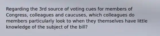 Regarding the 3rd source of voting cues for members of Congress, colleagues and caucuses, which colleagues do members particularly look to when they themselves have little knowledge of the subject of the bill?