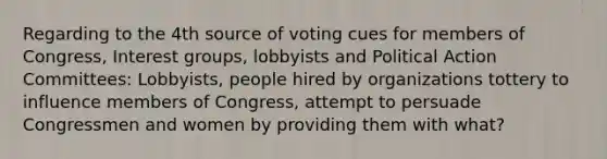 Regarding to the 4th source of voting cues for members of Congress, Interest groups, lobbyists and Political Action Committees: Lobbyists, people hired by organizations tottery to influence members of Congress, attempt to persuade Congressmen and women by providing them with what?