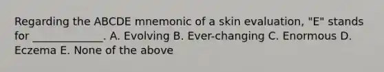 Regarding the ABCDE mnemonic of a skin evaluation, "E" stands for _____________. A. Evolving B. Ever-changing C. Enormous D. Eczema E. None of the above