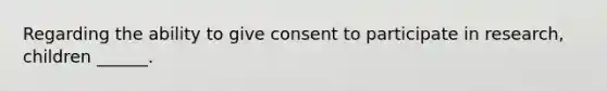 Regarding the ability to give consent to participate in research, children ______.