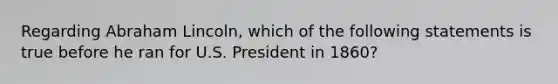 Regarding Abraham Lincoln, which of the following statements is true before he ran for U.S. President in 1860?