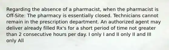 Regarding the absence of a pharmacist, when the pharmacist is Off-Site: The pharmacy is essentially closed. Technicians cannot remain in the prescription department. An authorized agent may deliver already filled Rx's for a short period of time not greater than 2 consecutive hours per day. I only I and II only II and III only All