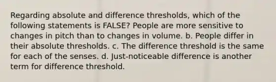 ​Regarding absolute and difference thresholds, which of the following statements is FALSE? ​People are more sensitive to changes in pitch than to changes in volume. b. ​People differ in their absolute thresholds. c. ​The difference threshold is the same for each of the senses. d. ​Just-noticeable difference is another term for difference threshold.