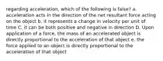 regarding acceleration, which of the following is false? a. acceleration acts in the direction of the net resultant force acting on the object b. it represents a change in velocity per unit of time C. it can be both positive and negative in direction D. Upon application of a force, the mass of an accelerated object is directly proportional to the acceleration of that object e. the force applied to an object is directly proportional to the acceleration of that object