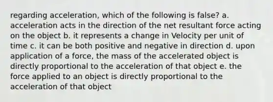 regarding acceleration, which of the following is false? a. acceleration acts in the direction of the net resultant force acting on the object b. it represents a change in Velocity per unit of time c. it can be both positive and negative in direction d. upon application of a force, the mass of the accelerated object is directly proportional to the acceleration of that object e. the force applied to an object is directly proportional to the acceleration of that object