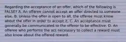 Regarding the acceptance of an offer, which of the following is FALSE? A. An offeree cannot accept an offer directed to someone else. B. Unless the offer is open to all, the offeree must know about the offer in order to accept it. C. An acceptance must generally be communicated to the offeror to be effective. D. An offeree who performs the act necessary to collect a reward must also know about the offered reward.