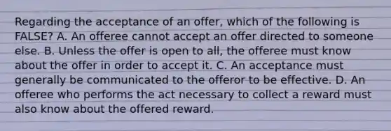 Regarding the acceptance of an offer, which of the following is FALSE? A. An offeree cannot accept an offer directed to someone else. B. Unless the offer is open to all, the offeree must know about the offer in order to accept it. C. An acceptance must generally be communicated to the offeror to be effective. D. An offeree who performs the act necessary to collect a reward must also know about the offered reward.