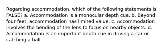 Regarding accommodation, which of the following statements is FALSE? a. Accommodation is a monocular depth cue. b. Beyond four feet, accommodation has limited value. c. Accommodation involves the bending of the lens to focus on nearby objects. d. Accommodation is an important depth cue in driving a car or catching a ball.