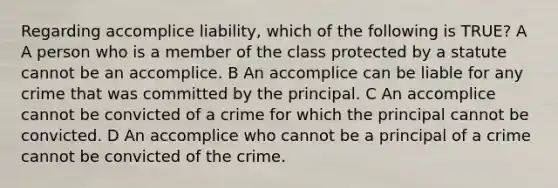 Regarding accomplice liability, which of the following is TRUE? A A person who is a member of the class protected by a statute cannot be an accomplice. B An accomplice can be liable for any crime that was committed by the principal. C An accomplice cannot be convicted of a crime for which the principal cannot be convicted. D An accomplice who cannot be a principal of a crime cannot be convicted of the crime.