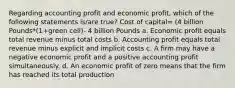 Regarding accounting profit and economic profit, which of the following statements is/are true? Cost of capital= (4 billion Pounds*(1+green cell)- 4 billion Pounds a. Economic profit equals total revenue minus total costs b. Accounting profit equals total revenue minus explicit and implicit costs c. A firm may have a negative economic profit and a positive accounting profit simultaneously. d. An economic profit of zero means that the firm has reached its total production