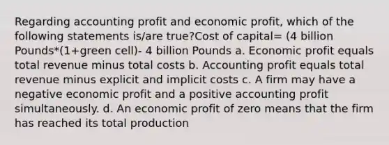 Regarding accounting profit and economic profit, which of the following statements is/are true?Cost of capital= (4 billion Pounds*(1+green cell)- 4 billion Pounds a. Economic profit equals total revenue minus total costs b. Accounting profit equals total revenue minus explicit and implicit costs c. A firm may have a negative economic profit and a positive accounting profit simultaneously. d. An economic profit of zero means that the firm has reached its total production