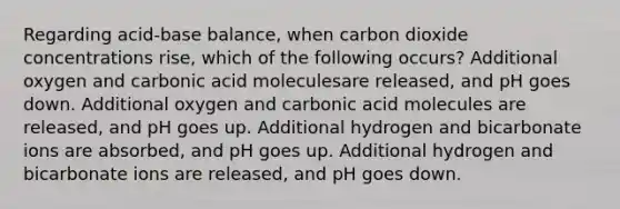 Regarding acid-base balance, when carbon dioxide concentrations rise, which of the following occurs? Additional oxygen and carbonic acid moleculesare released, and pH goes down. Additional oxygen and carbonic acid molecules are released, and pH goes up. Additional hydrogen and bicarbonate ions are absorbed, and pH goes up. Additional hydrogen and bicarbonate ions are released, and pH goes down.