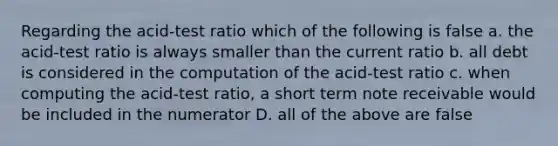 Regarding the acid-test ratio which of the following is false a. the acid-test ratio is always smaller than the current ratio b. all debt is considered in the computation of the acid-test ratio c. when computing the acid-test ratio, a short term note receivable would be included in the numerator D. all of the above are false