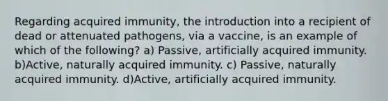 Regarding acquired immunity, the introduction into a recipient of dead or attenuated pathogens, via a vaccine, is an example of which of the following? a) Passive, artificially acquired immunity. b)Active, naturally acquired immunity. c) Passive, naturally acquired immunity. d)Active, artificially acquired immunity.