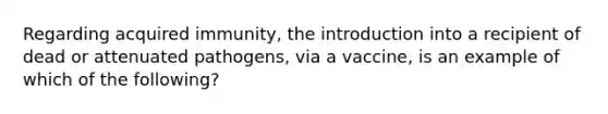 Regarding acquired immunity, the introduction into a recipient of dead or attenuated pathogens, via a vaccine, is an example of which of the following?