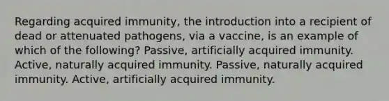 Regarding acquired immunity, the introduction into a recipient of dead or attenuated pathogens, via a vaccine, is an example of which of the following? Passive, artificially acquired immunity. Active, naturally acquired immunity. Passive, naturally acquired immunity. Active, artificially acquired immunity.