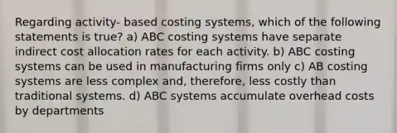 Regarding activity- based costing systems, which of the following statements is true? a) ABC costing systems have separate indirect cost allocation rates for each activity. b) ABC costing systems can be used in manufacturing firms only c) AB costing systems are less complex and, therefore, less costly than traditional systems. d) ABC systems accumulate overhead costs by departments