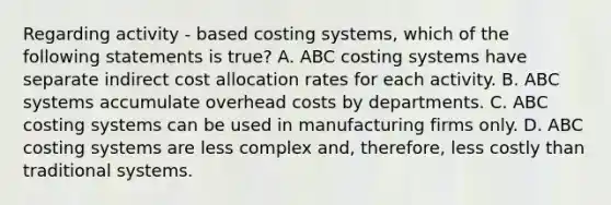 Regarding activity - based costing systems, which of the following statements is true? A. ABC costing systems have separate indirect cost allocation rates for each activity. B. ABC systems accumulate overhead costs by departments. C. ABC costing systems can be used in manufacturing firms only. D. ABC costing systems are less complex and, therefore, less costly than traditional systems.