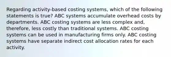 Regarding activity-based costing systems, which of the following statements is true? ABC systems accumulate overhead costs by departments. ABC costing systems are less complex​ and, therefore, less costly than traditional systems. ABC costing systems can be used in manufacturing firms only. ABC costing systems have separate indirect cost allocation rates for each activity.