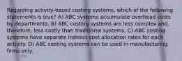 Regarding activity-based costing systems, which of the following statements is true? A) ABC systems accumulate overhead costs by departments. B) ABC costing systems are less complex and, therefore, less costly than traditional systems. C) ABC costing systems have separate indirect cost allocation rates for each activity. D) ABC costing systems can be used in manufacturing firms only.