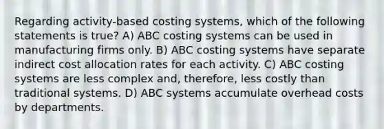 Regarding activity-based costing systems, which of the following statements is true? A) ABC costing systems can be used in manufacturing firms only. B) ABC costing systems have separate indirect cost allocation rates for each activity. C) ABC costing systems are less complex and, therefore, less costly than traditional systems. D) ABC systems accumulate overhead costs by departments.