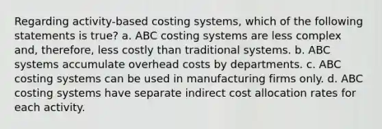 Regarding activity-based costing systems, which of the following statements is true? a. ABC costing systems are less complex and, therefore, less costly than traditional systems. b. ABC systems accumulate overhead costs by departments. c. ABC costing systems can be used in manufacturing firms only. d. ABC costing systems have separate indirect cost allocation rates for each activity.