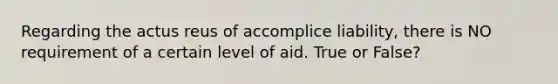 Regarding the actus reus of accomplice liability, there is NO requirement of a certain level of aid. True or False?