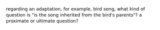 regarding an adaptation, for example, bird song, what kind of question is "is the song inherited from the bird's parents"? a proximate or ultimate question?