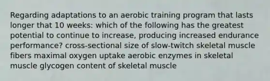 Regarding adaptations to an aerobic training program that lasts longer that 10 weeks: which of the following has the greatest potential to continue to increase, producing increased endurance performance? cross-sectional size of slow-twitch skeletal muscle fibers maximal oxygen uptake aerobic enzymes in skeletal muscle glycogen content of skeletal muscle