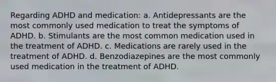 Regarding ADHD and medication: a. Antidepressants are the most commonly used medication to treat the symptoms of ADHD. b. Stimulants are the most common medication used in the treatment of ADHD. c. Medications are rarely used in the treatment of ADHD. d. Benzodiazepines are the most commonly used medication in the treatment of ADHD.